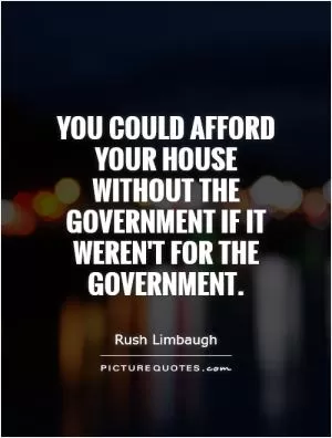 You could afford your house without the government if it weren't for the government Picture Quote #1