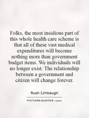 Folks, the most insidious part of this whole health care scheme is that all of these vast medical expenditures will become nothing more than government budget items. We individuals will no longer exist. The relationship between a government and citizen will change forever Picture Quote #1