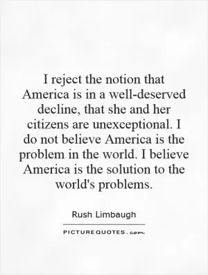 I reject the notion that America is in a well-deserved decline, that she and her citizens are unexceptional. I do not believe America is the problem in the world. I believe America is the solution to the world's problems Picture Quote #1