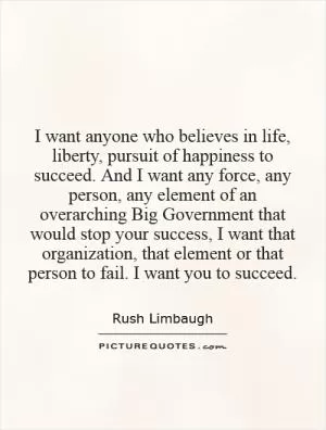 I want anyone who believes in life, liberty, pursuit of happiness to succeed. And I want any force, any person, any element of an overarching Big Government that would stop your success, I want that organization, that element or that person to fail. I want you to succeed Picture Quote #1