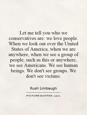 Let me tell you who we conservatives are: we love people. When we look out over the United States of America, when we are anywhere, when we see a group of people, such as this or anywhere, we see Americans. We see human beings. We don't see groups. We don't see victims Picture Quote #1