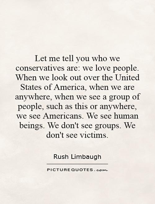 Let me tell you who we conservatives are: we love people. When we look out over the United States of America, when we are anywhere, when we see a group of people, such as this or anywhere, we see Americans. We see human beings. We don't see groups. We don't see victims Picture Quote #1