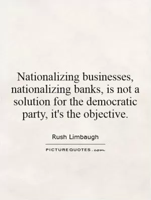 Nationalizing businesses, nationalizing banks, is not a solution for the democratic party, it's the objective Picture Quote #1
