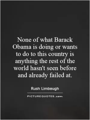 None of what Barack Obama is doing or wants to do to this country is anything the rest of the world hasn't seen before and already failed at Picture Quote #1