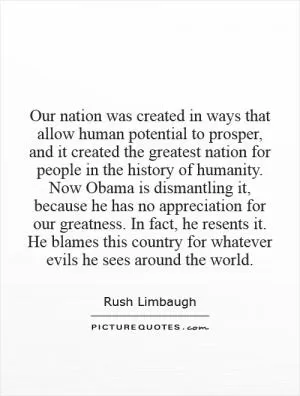 Our nation was created in ways that allow human potential to prosper, and it created the greatest nation for people in the history of humanity. Now Obama is dismantling it, because he has no appreciation for our greatness. In fact, he resents it. He blames this country for whatever evils he sees around the world Picture Quote #1