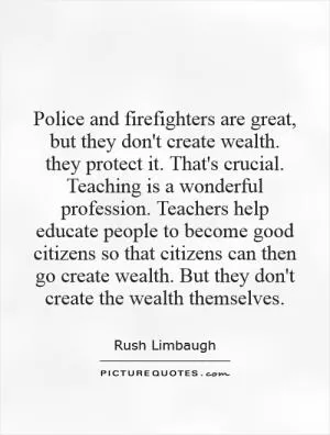 Police and firefighters are great, but they don't create wealth. they protect it. That's crucial. Teaching is a wonderful profession. Teachers help educate people to become good citizens so that citizens can then go create wealth. But they don't create the wealth themselves Picture Quote #1