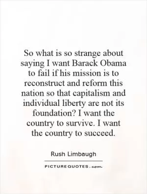 So what is so strange about saying I want Barack Obama to fail if his mission is to reconstruct and reform this nation so that capitalism and individual liberty are not its foundation? I want the country to survive. I want the country to succeed Picture Quote #1