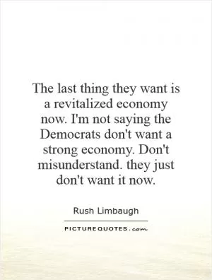 The last thing they want is a revitalized economy now. I'm not saying the Democrats don't want a strong economy. Don't misunderstand. they just don't want it now Picture Quote #1