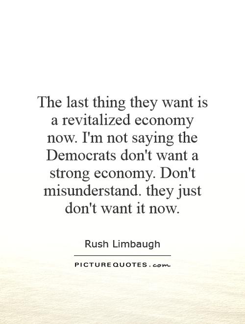 The last thing they want is a revitalized economy now. I'm not saying the Democrats don't want a strong economy. Don't misunderstand. they just don't want it now Picture Quote #1