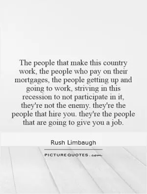 The people that make this country work, the people who pay on their mortgages, the people getting up and going to work, striving in this recession to not participate in it, they're not the enemy. they're the people that hire you. they're the people that are going to give you a job Picture Quote #1