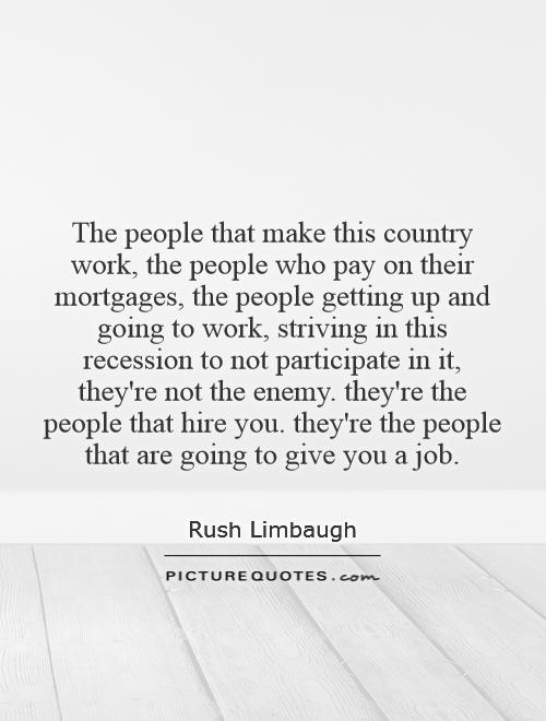 The people that make this country work, the people who pay on their mortgages, the people getting up and going to work, striving in this recession to not participate in it, they're not the enemy. they're the people that hire you. they're the people that are going to give you a job Picture Quote #1