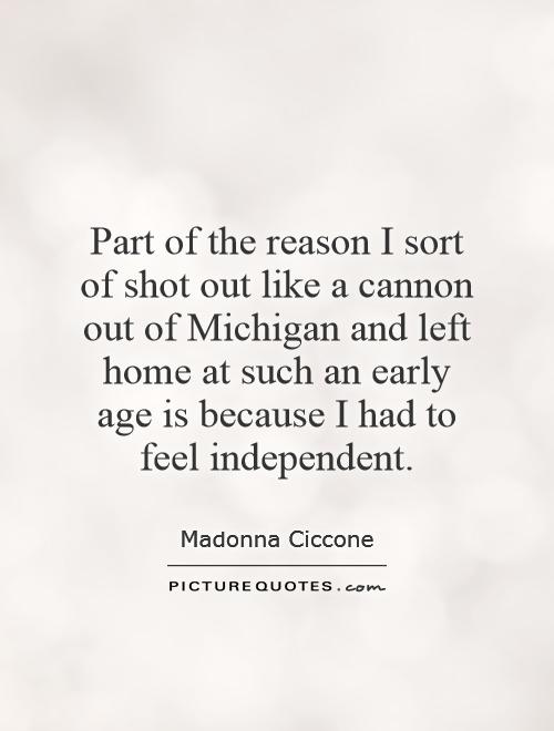 Part of the reason I sort of shot out like a cannon out of Michigan and left home at such an early age is because I had to feel independent Picture Quote #1