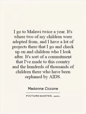 I go to Malawi twice a year. It's where two of my children were adopted from, and I have a lot of projects there that I go and check up on and children who I look after. It's sort of a commitment that I've made to this country and the hundreds of thousands of children there who have been orphaned by AIDS Picture Quote #1