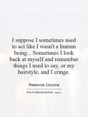 I suppose I sometimes used to act like I wasn't a human being... Sometimes I look back at myself and remember things I used to say, or my hairstyle, and I cringe Picture Quote #1