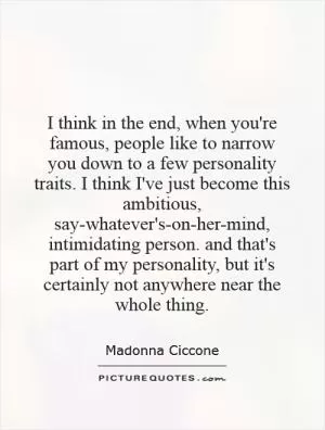 I think in the end, when you're famous, people like to narrow you down to a few personality traits. I think I've just become this ambitious, say-whatever's-on-her-mind, intimidating person. and that's part of my personality, but it's certainly not anywhere near the whole thing Picture Quote #1