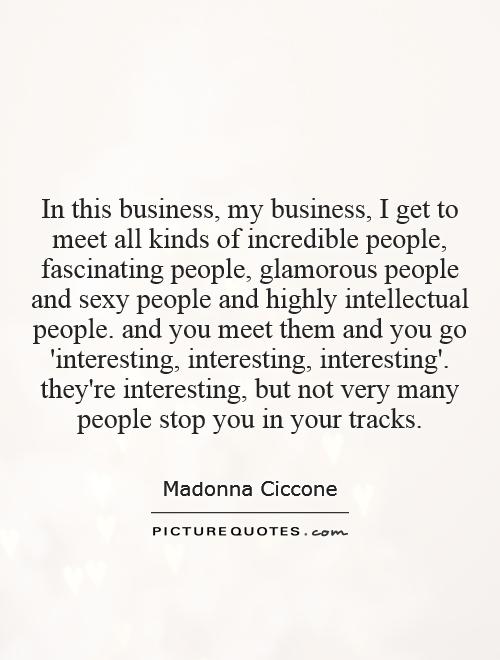 In this business, my business, I get to meet all kinds of incredible people, fascinating people, glamorous people and sexy people and highly intellectual people. and you meet them and you go 'interesting, interesting, interesting'. they're interesting, but not very many people stop you in your tracks Picture Quote #1