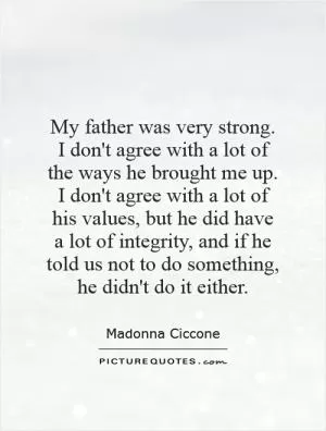 My father was very strong. I don't agree with a lot of the ways he brought me up. I don't agree with a lot of his values, but he did have a lot of integrity, and if he told us not to do something, he didn't do it either Picture Quote #1