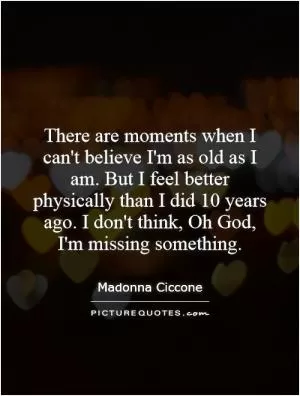 There are moments when I can't believe I'm as old as I am. But I feel better physically than I did 10 years ago. I don't think, Oh God, I'm missing something Picture Quote #1