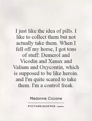I just like the idea of pills. I like to collect them but not actually take them. When I fell off my horse, I got tons of stuff: Demerol and Vicodin and Xanax and Valium and Oxycontin, which is supposed to be like heroin. and I'm quite scared to take them. I'm a control freak Picture Quote #1