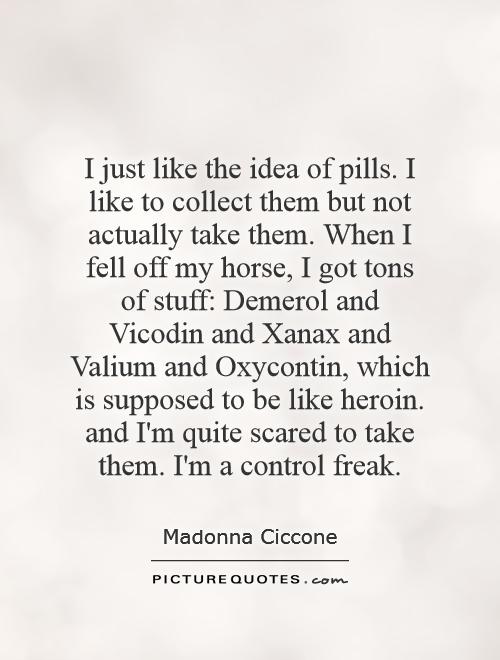 I just like the idea of pills. I like to collect them but not actually take them. When I fell off my horse, I got tons of stuff: Demerol and Vicodin and Xanax and Valium and Oxycontin, which is supposed to be like heroin. and I'm quite scared to take them. I'm a control freak Picture Quote #1