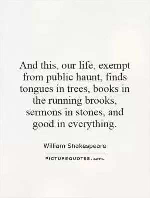 And this, our life, exempt from public haunt, finds tongues in trees, books in the running brooks, sermons in stones, and good in everything Picture Quote #1