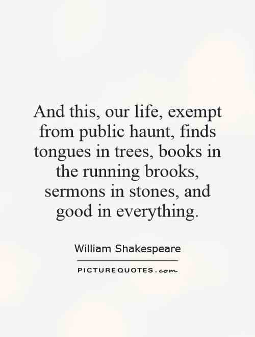 And this, our life, exempt from public haunt, finds tongues in trees, books in the running brooks, sermons in stones, and good in everything Picture Quote #1