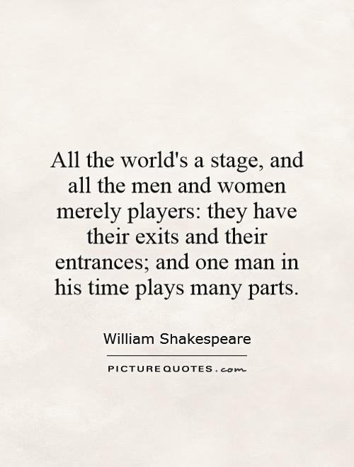 All the world's a stage, and all the men and women merely players: they have their exits and their entrances; and one man in his time plays many parts Picture Quote #1