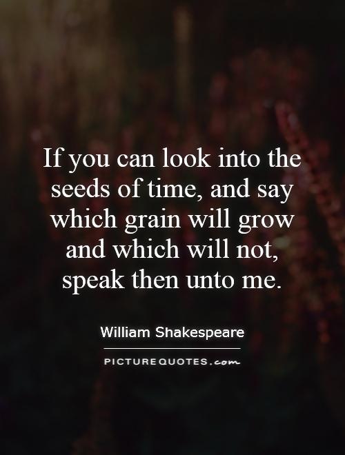 If you can look into the seeds of time, and say which grain will grow and which will not, speak then unto me Picture Quote #1