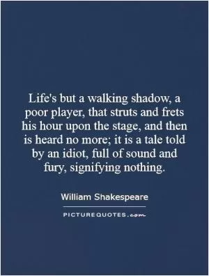 Life's but a walking shadow, a poor player, that struts and frets his hour upon the stage, and then is heard no more; it is a tale told by an idiot, full of sound and fury, signifying nothing Picture Quote #1