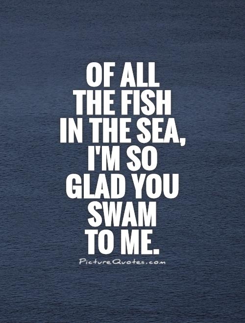 Of all  the fish  in the sea, I'm so glad you swam  to me Picture Quote #1