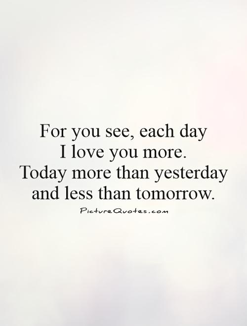 For you see, each day  I love you more. Today more than yesterday and less than tomorrow Picture Quote #1