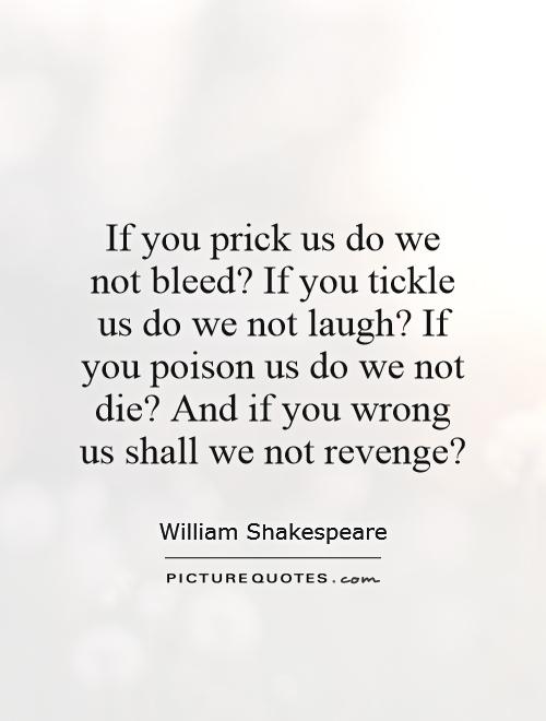 If you prick us do we not bleed? If you tickle us do we not laugh? If you poison us do we not die? And if you wrong us shall we not revenge? Picture Quote #1