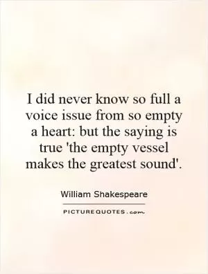 I did never know so full a voice issue from so empty a heart: but the saying is true 'the empty vessel makes the greatest sound' Picture Quote #1