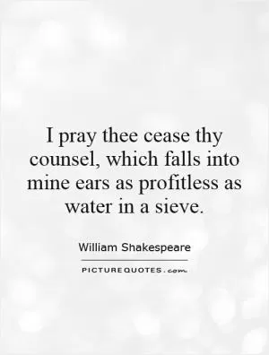 I pray thee cease thy counsel, which falls into mine ears as profitless as water in a sieve Picture Quote #1