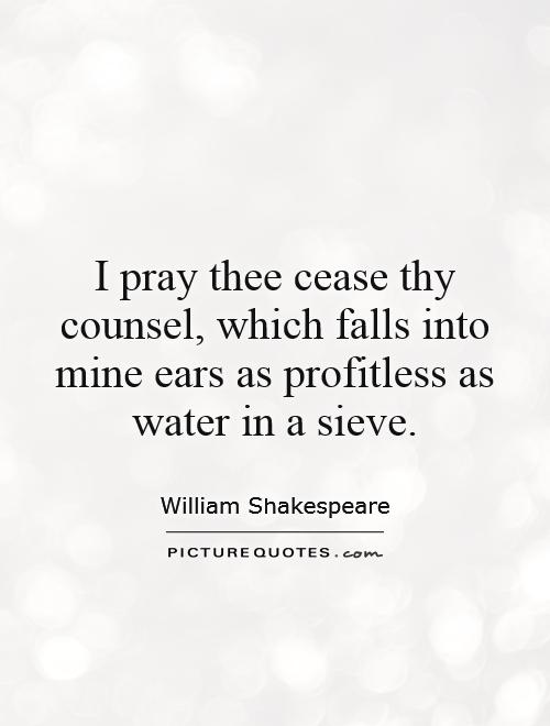 I pray thee cease thy counsel, which falls into mine ears as profitless as water in a sieve Picture Quote #1