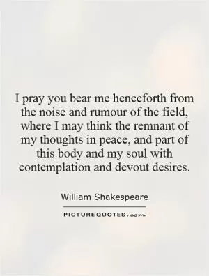 I pray you bear me henceforth from the noise and rumour of the field, where I may think the remnant of my thoughts in peace, and part of this body and my soul with contemplation and devout desires Picture Quote #1
