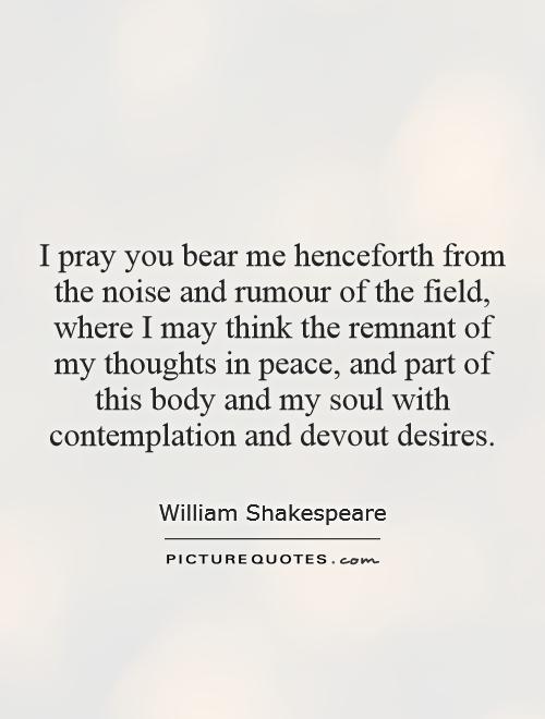 I pray you bear me henceforth from the noise and rumour of the field, where I may think the remnant of my thoughts in peace, and part of this body and my soul with contemplation and devout desires Picture Quote #1