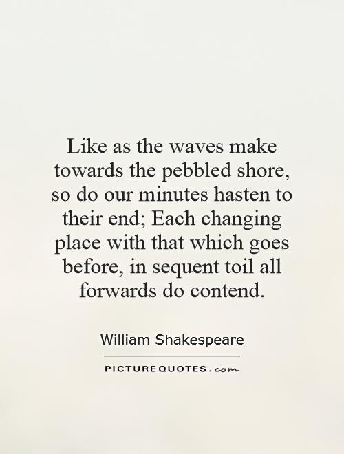 Like as the waves make towards the pebbled shore, so do our minutes hasten to their end; Each changing place with that which goes before, in sequent toil all forwards do contend Picture Quote #1