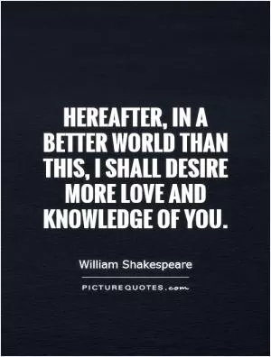 Hereafter, in a better world than this, I shall desire more love and knowledge of you Picture Quote #1
