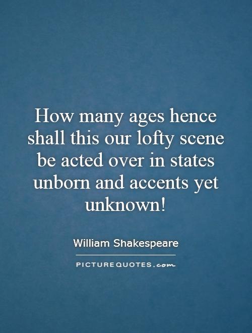 How many ages hence shall this our lofty scene be acted over in states unborn and accents yet unknown! Picture Quote #1