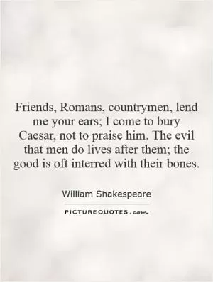 Friends, Romans, countrymen, lend me your ears; I come to bury Caesar, not to praise him. The evil that men do lives after them; the good is oft interred with their bones Picture Quote #1