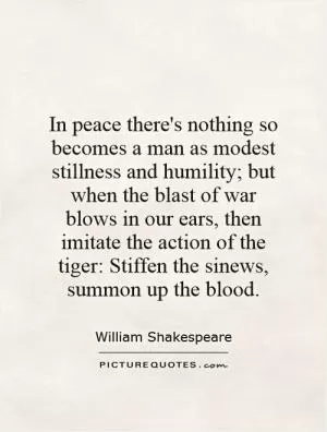 In peace there's nothing so becomes a man as modest stillness and humility; but when the blast of war blows in our ears, then imitate the action of the tiger: Stiffen the sinews, summon up the blood Picture Quote #1