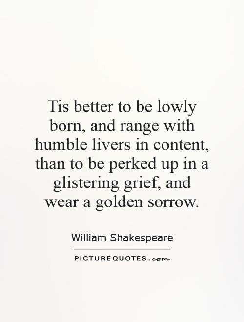Tis better to be lowly born, and range with humble livers in content, than to be perked up in a glistering grief, and wear a golden sorrow Picture Quote #1