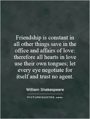 Friendship is constant in all other things save in the office and affairs of love: therefore all hearts in love use their own tongues; let every eye negotiate for itself and trust no agent Picture Quote #1