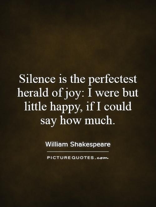 Silence is the perfectest herald of joy: I were but little happy, if I could say how much Picture Quote #1