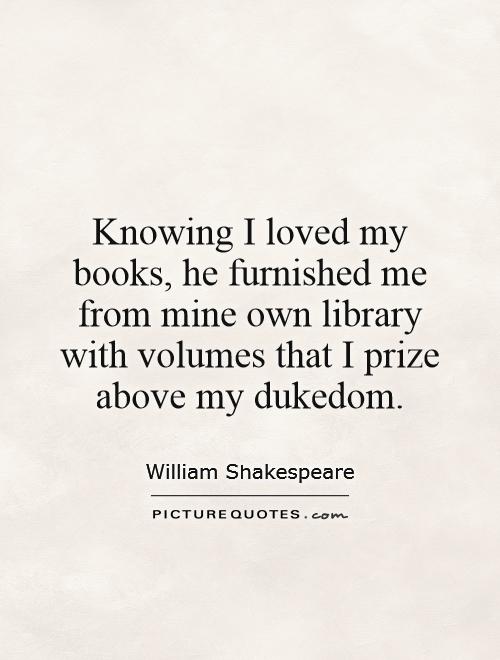 Knowing I loved my books, he furnished me from mine own library with volumes that I prize  above my dukedom Picture Quote #1