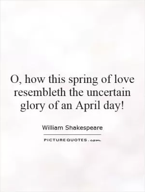 O, how this spring of love resembleth the uncertain glory of an April day! Picture Quote #1