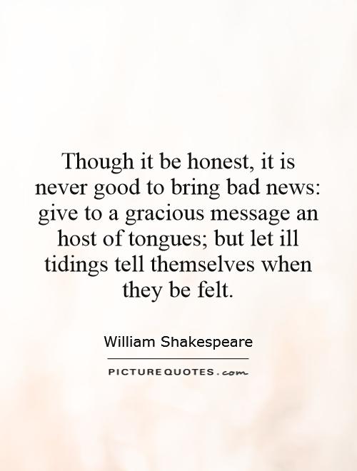 Though it be honest, it is never good to bring bad news: give to a gracious message an host of tongues; but let ill tidings tell themselves when they be felt Picture Quote #1
