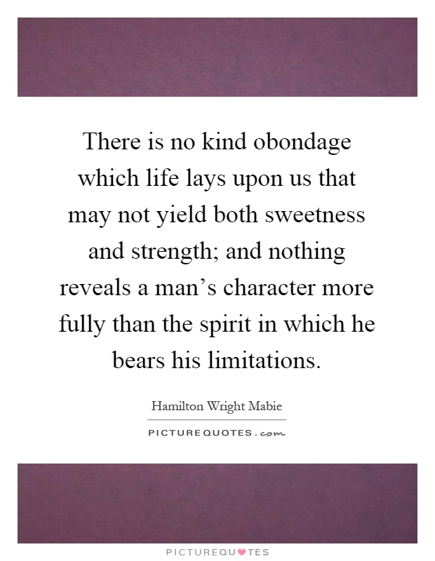 There is no kind obondage which life lays upon us that may not yield both sweetness and strength; and nothing reveals a man's character more fully than the spirit in which he bears his limitations Picture Quote #1