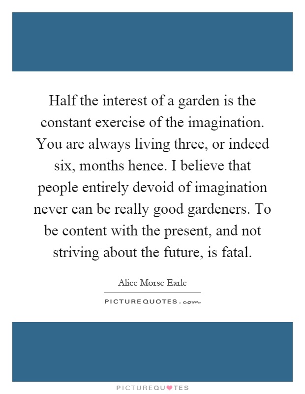 Half the interest of a garden is the constant exercise of the imagination. You are always living three, or indeed six, months hence. I believe that people entirely devoid of imagination never can be really good gardeners. To be content with the present, and not striving about the future, is fatal Picture Quote #1